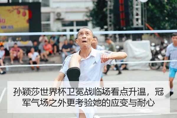 孙颖莎世界杯卫冕战临场看点升温，冠军气场之外更考验她的应变与耐心（kaiyun）